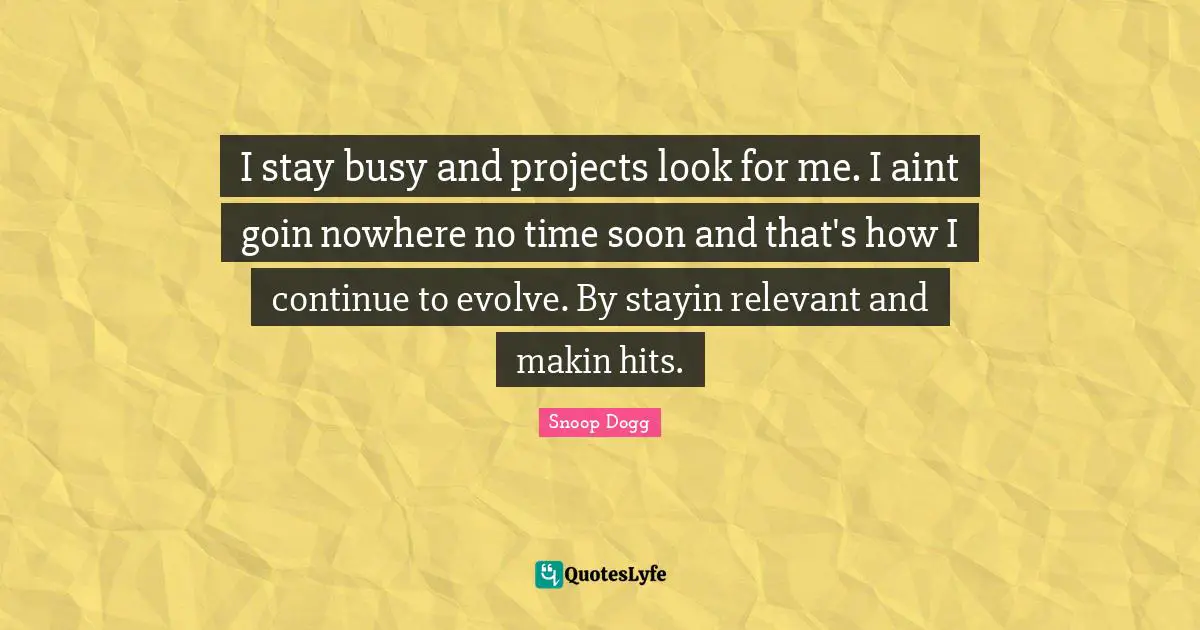 I stay busy and projects look for me. I aint goin nowhere no time soon and that's how I continue to evolve. By stayin relevant and makin hits.