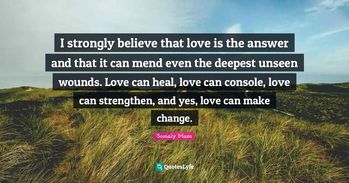I strongly believe that love is the answer and that it can mend even the deepest unseen wounds. Love can heal, love can console, love can strengthen, and yes, love can make change.