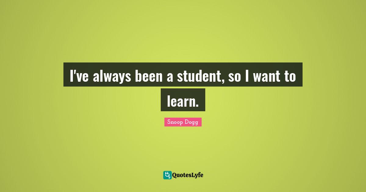 I've always been a student, so I want to learn.