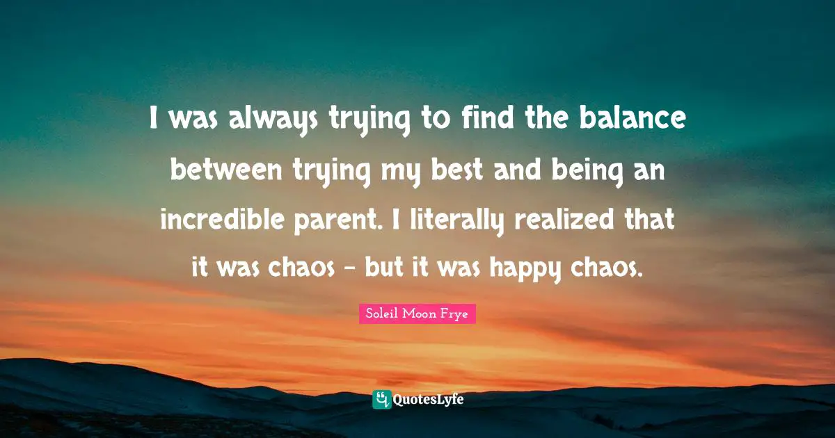 I was always trying to find the balance between trying my best and being an incredible parent. I literally realized that it was chaos - but it was happy chaos.