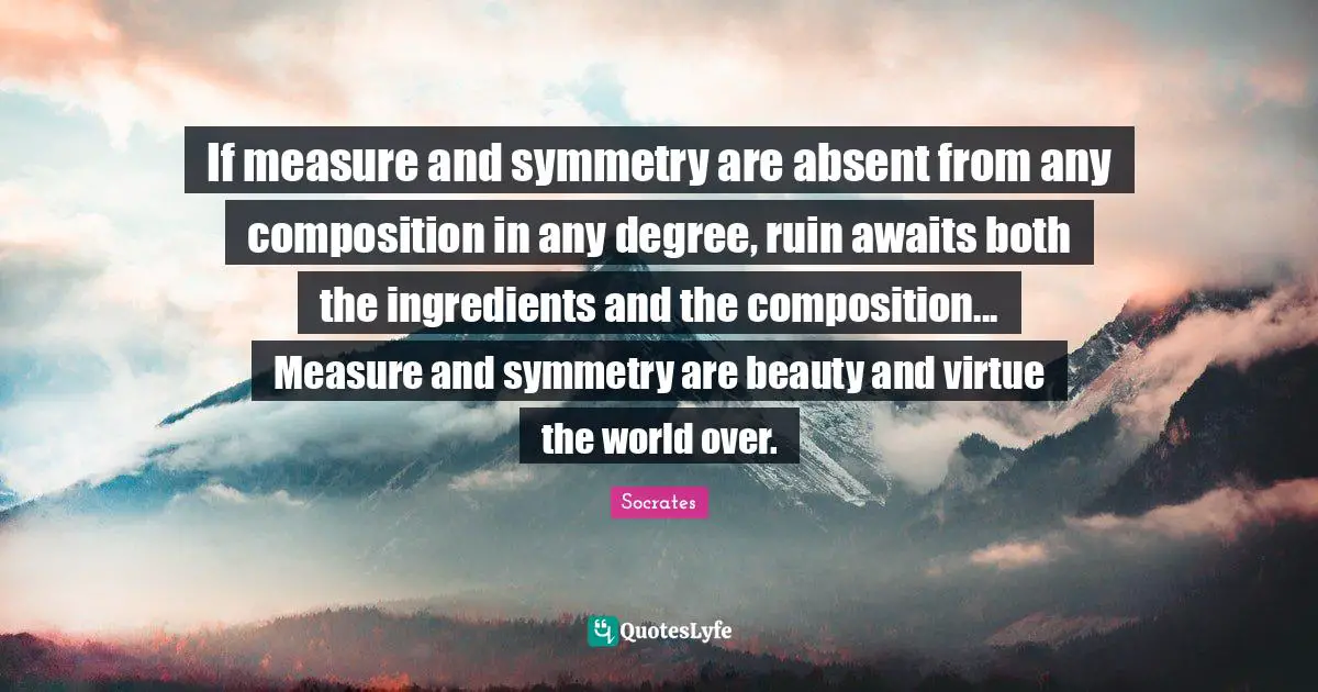 Absent Quotes: "If measure and symmetry are absent from any composition in any degree, ruin awaits both the ingredients and the composition... Measure and symmetry are beauty and virtue the world over."
