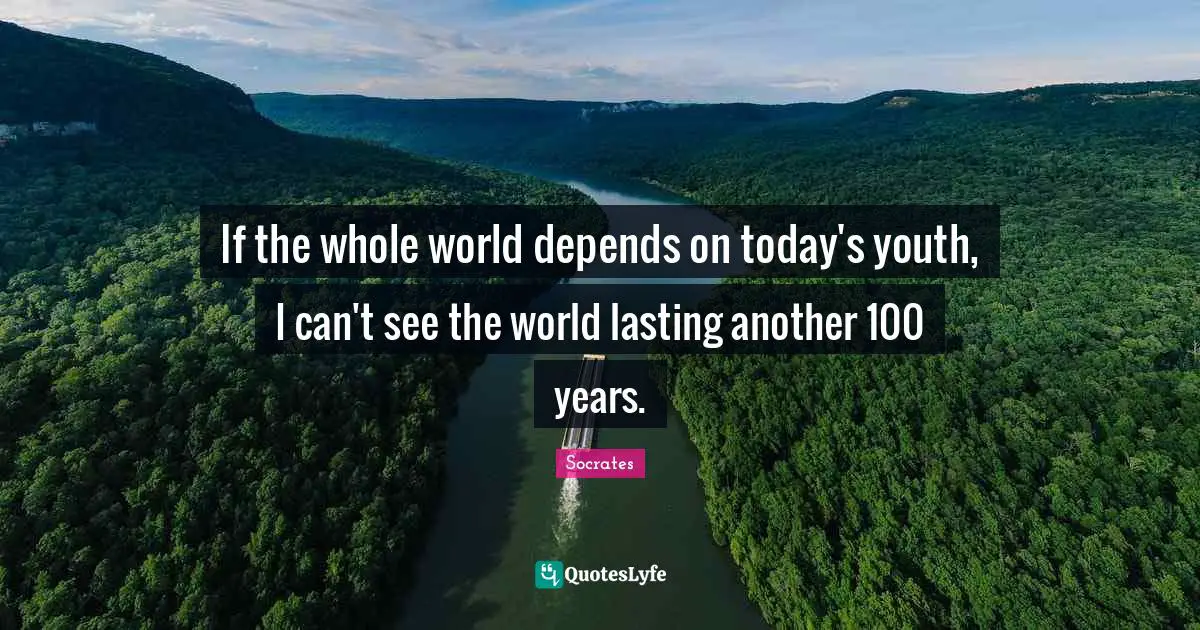 If the whole world depends on today's youth, I can't see the world lasting another 100 years.