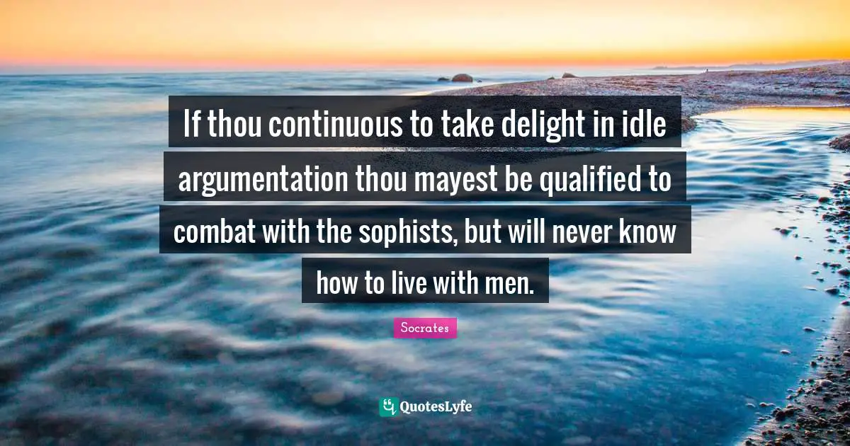 If thou continuous to take delight in idle argumentation thou mayest be qualified to combat with the sophists, but will never know how to live with men.