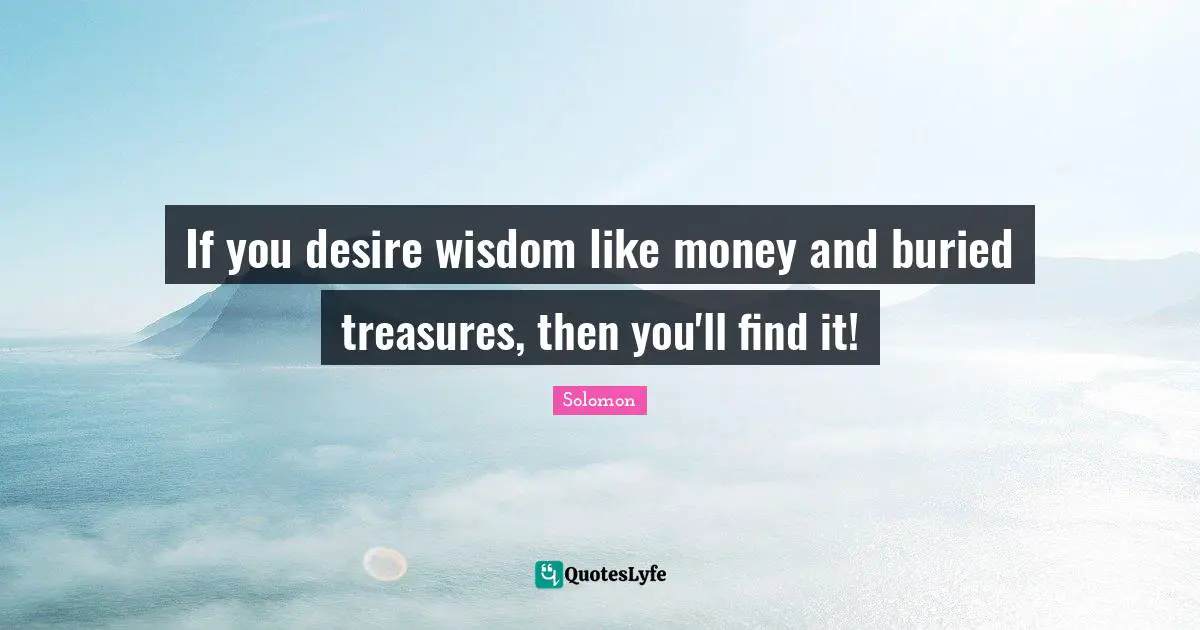 If you desire wisdom like money and buried treasures, then you'll find it!