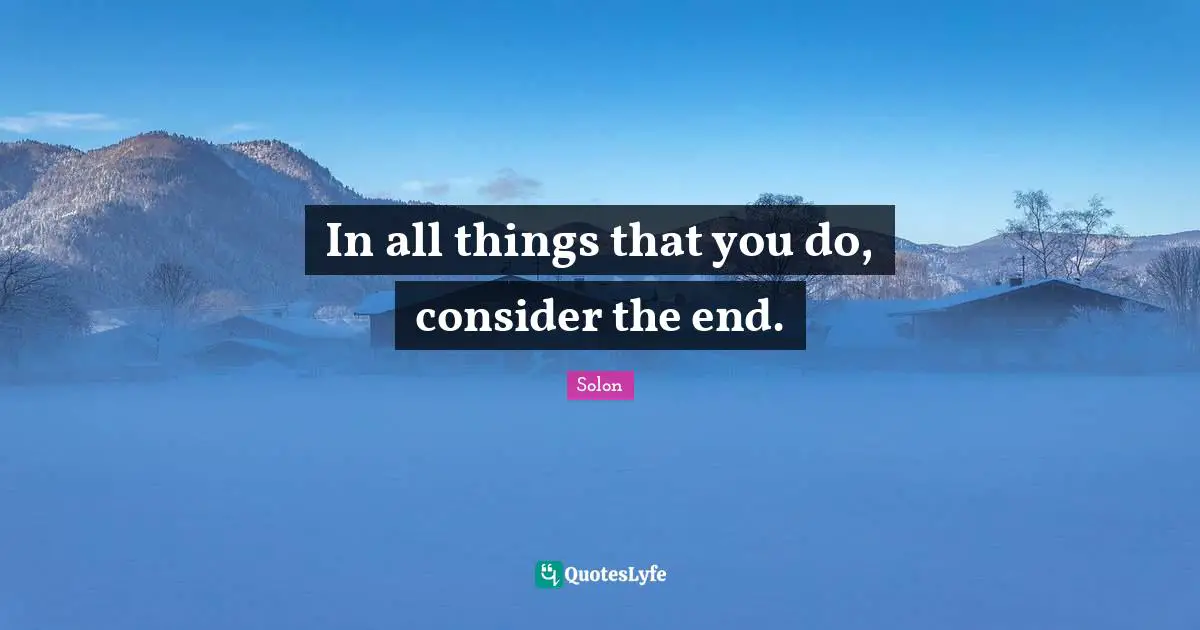 In all things that you do, consider the end.