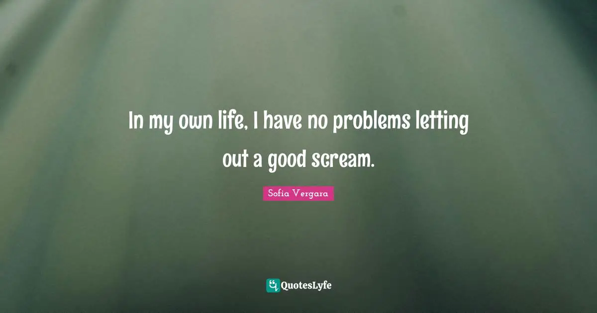 In my own life, I have no problems letting out a good scream.