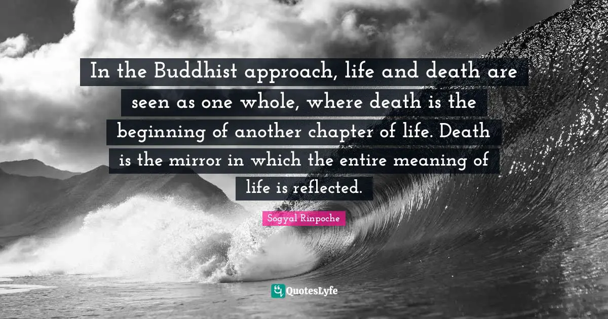 In the Buddhist approach, life and death are seen as one whole, where death is the beginning of another chapter of life. Death is the mirror in which the entire meaning of life is reflected.