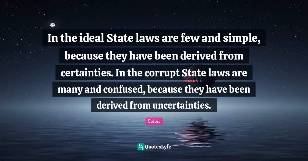In the ideal State laws are few and simple, because they have been derived from certainties. In the corrupt State laws are many and confused, because they have been derived from uncertainties.