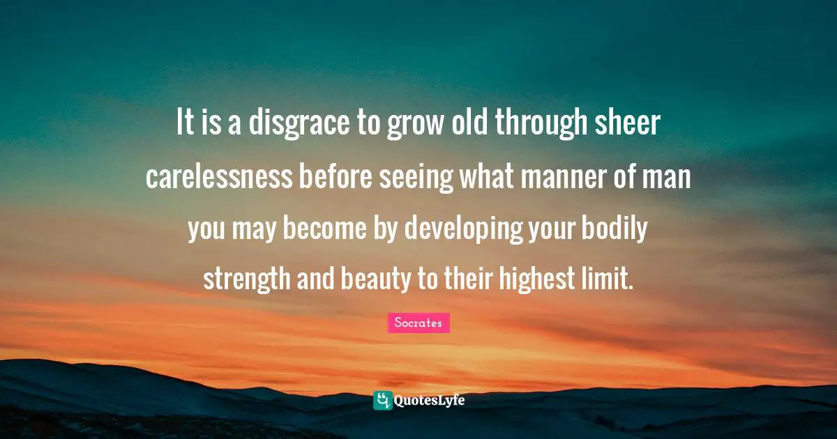 It is a disgrace to grow old through sheer carelessness before seeing what manner of man you may become by developing your bodily strength and beauty to their highest limit.