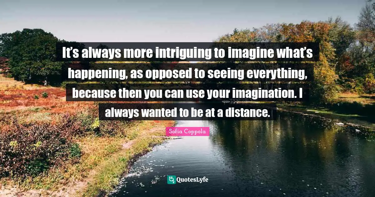It’s always more intriguing to imagine what’s happening, as opposed to seeing everything, because then you can use your imagination. I always wanted to be at a distance.