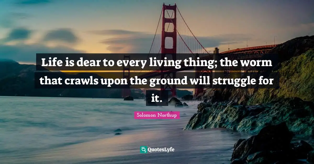 Life is dear to every living thing; the worm that crawls upon the ground will struggle for it.