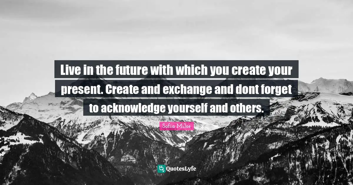 Live in the future with which you create your present. Create and exchange and dont forget to acknowledge yourself and others.