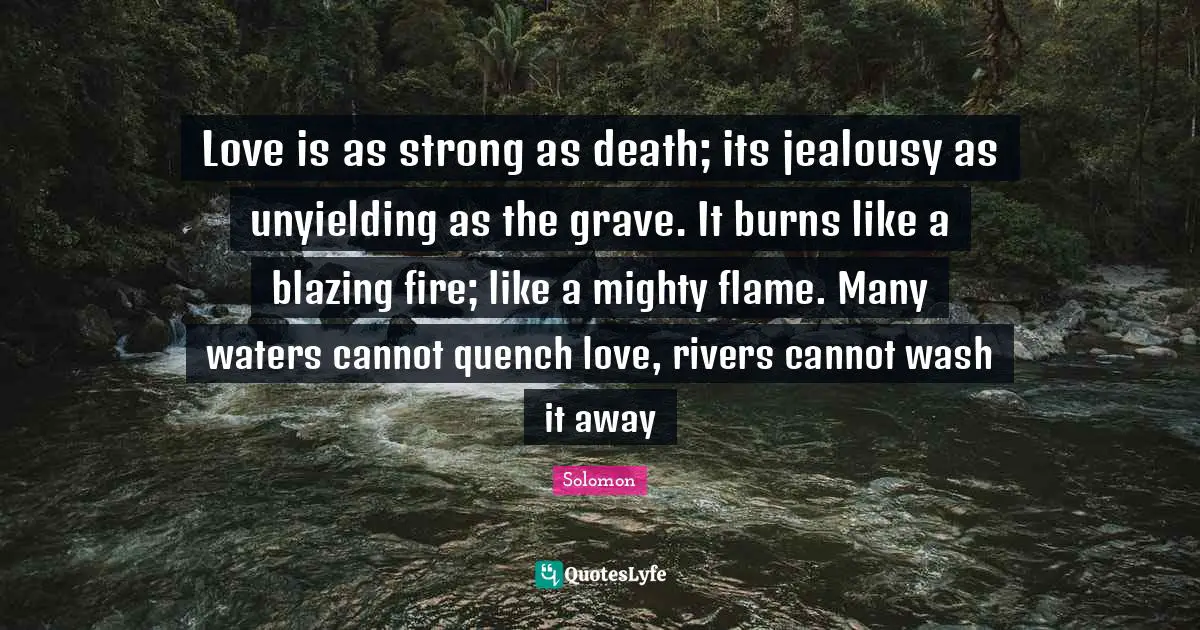 Love is as strong as death; its jealousy as unyielding as the grave. It burns like a blazing fire; like a mighty flame. Many waters cannot quench love, rivers cannot wash it away