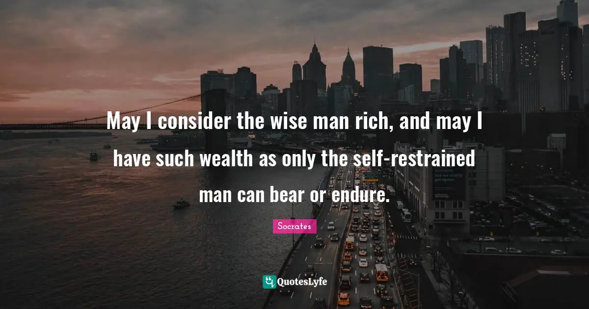 May I consider the wise man rich, and may I have such wealth as only the self-restrained man can bear or endure.