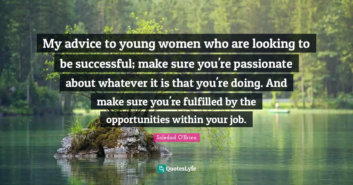 My advice to young women who are looking to be successful; make sure you're passionate about whatever it is that you're doing. And make sure you're fulfilled by the opportunities within your job.