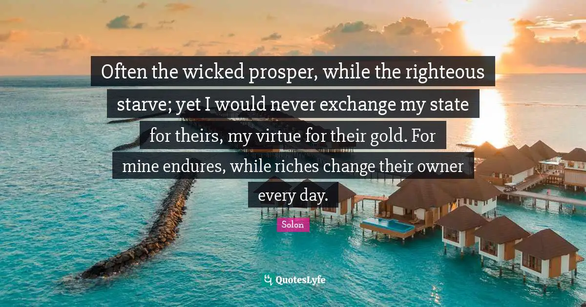 Often the wicked prosper, while the righteous starve; yet I would never exchange my state for theirs, my virtue for their gold. For mine endures, while riches change their owner every day.