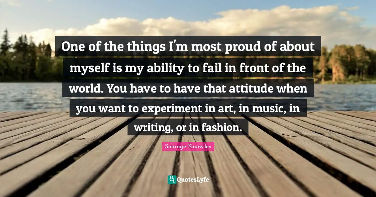 One of the things I'm most proud of about myself is my ability to fail in front of the world. You have to have that attitude when you want to experiment in art, in music, in writing, or in fashion.