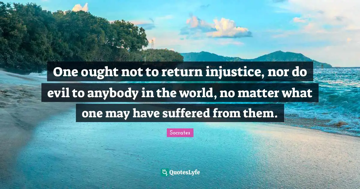 One ought not to return injustice, nor do evil to anybody in the world, no matter what one may have suffered from them.