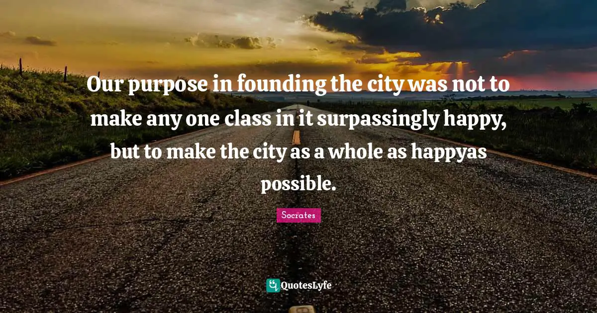 Founding Quotes: "Our purpose in founding the city was not to make any one class in it surpassingly happy, but to make the city as a whole as happyas possible."