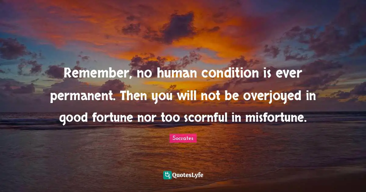 Remember, no human condition is ever permanent. Then you will not be overjoyed in good fortune nor too scornful in misfortune.