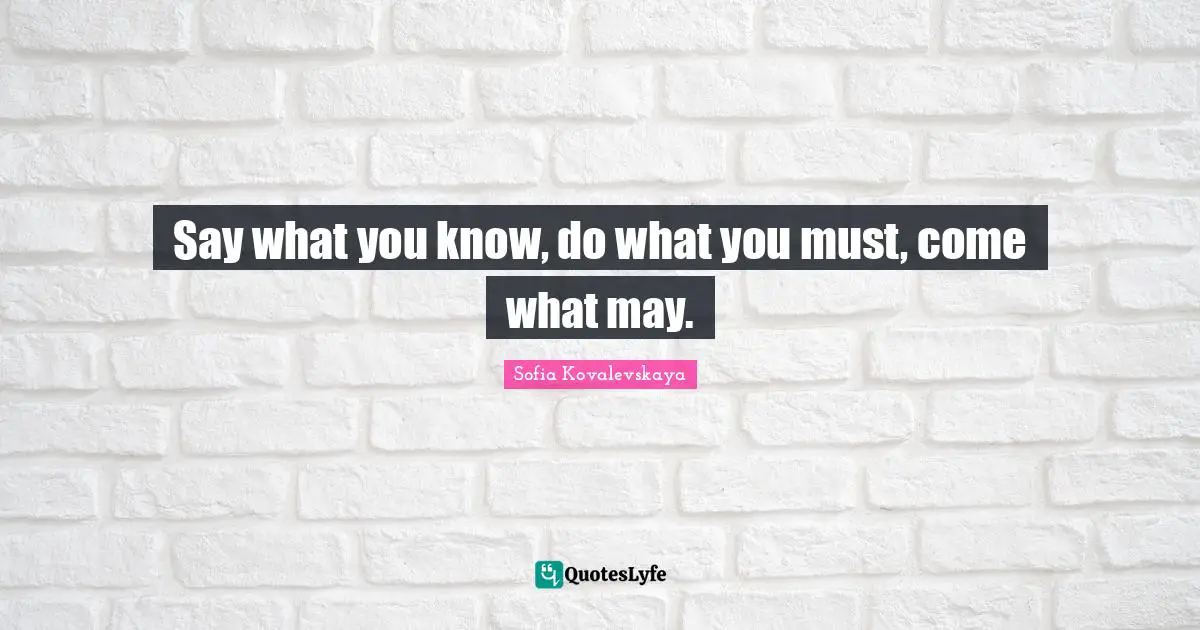 Say what you know, do what you must, come what may.