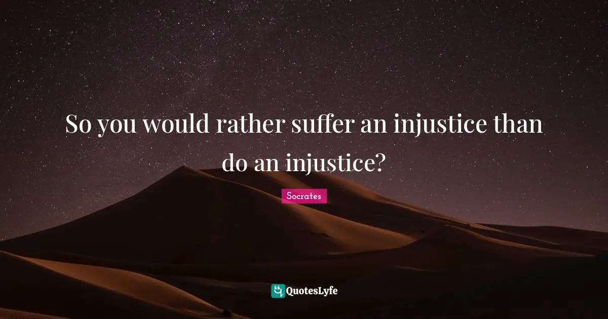 So you would rather suffer an injustice than do an injustice?