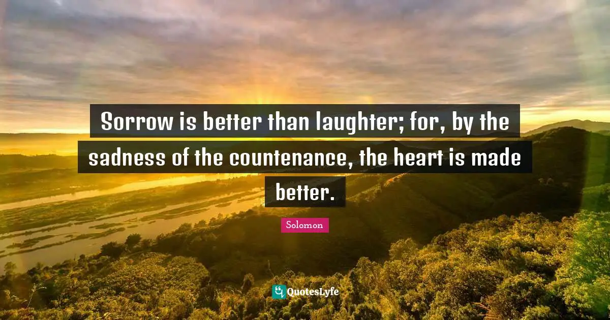 Sorrow is better than laughter; for, by the sadness of the countenance, the heart is made better.