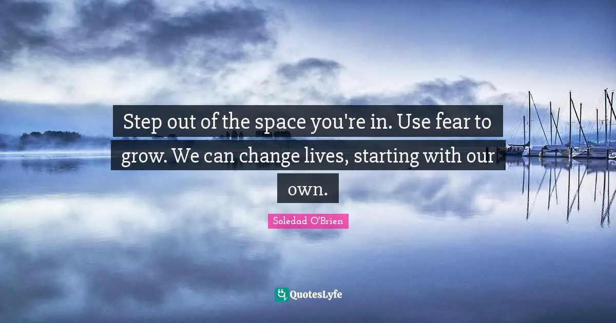 Step out of the space you're in. Use fear to grow. We can change lives, starting with our own.
