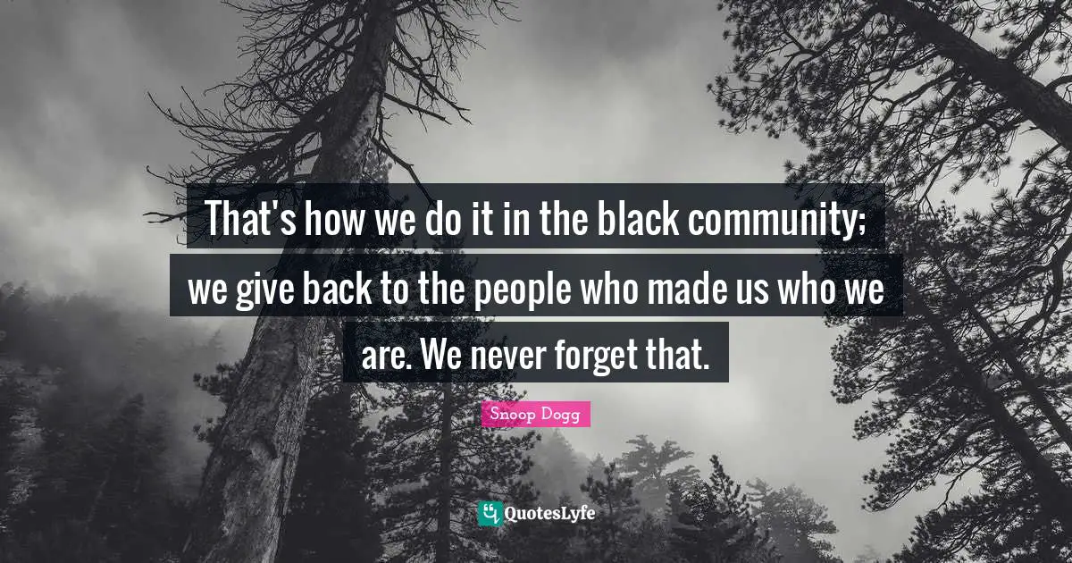 That's how we do it in the black community; we give back to the people who made us who we are. We never forget that.