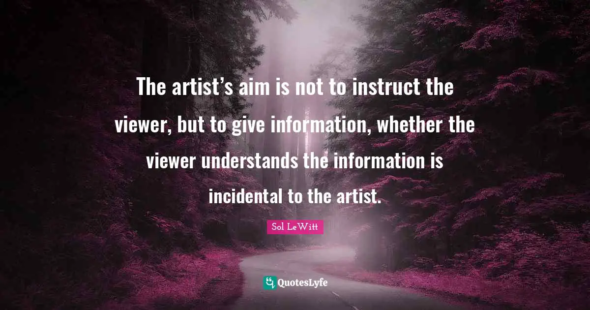 The artist’s aim is not to instruct the viewer, but to give information, whether the viewer understands the information is incidental to the artist.
