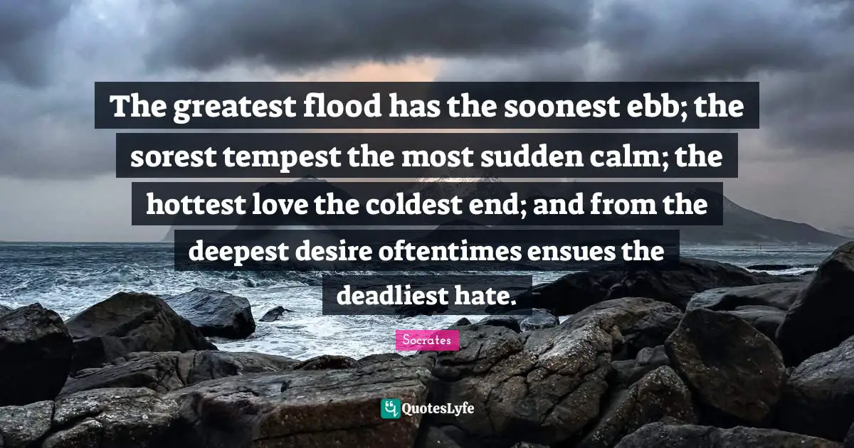 Flood Quotes: "The greatest flood has the soonest ebb; the sorest tempest the most sudden calm; the hottest love the coldest end; and from the deepest desire oftentimes ensues the deadliest hate."