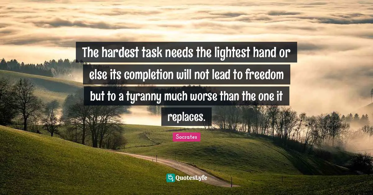 The hardest task needs the lightest hand or else its completion will not lead to freedom but to a tyranny much worse than the one it replaces.