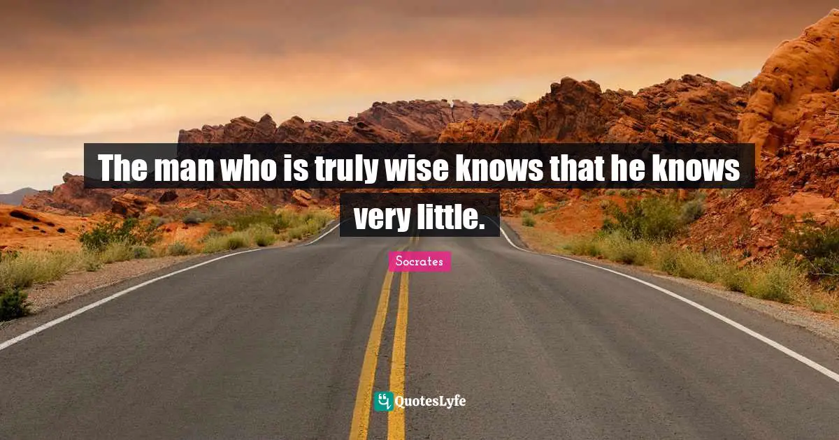 The man who is truly wise knows that he knows very little.