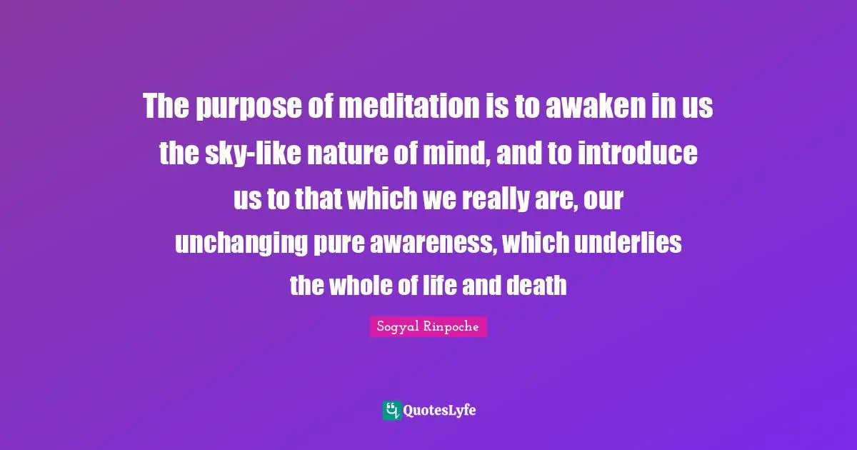 Sogyal Rinpoche Quotes: "The purpose of meditation is to awaken in us the sky-like nature of mind, and to introduce us to that which we really are, our unchanging pure awareness, which underlies the whole of life and death"