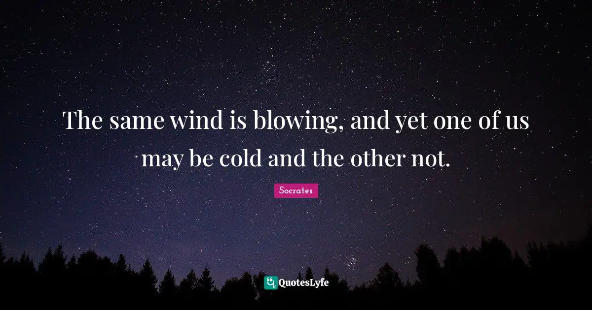 The same wind is blowing, and yet one of us may be cold and the other not.