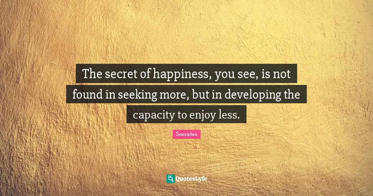 Socrates Quotes: The secret of happiness, you see, is not found in seeking more, but in developing the capacity to enjoy less.