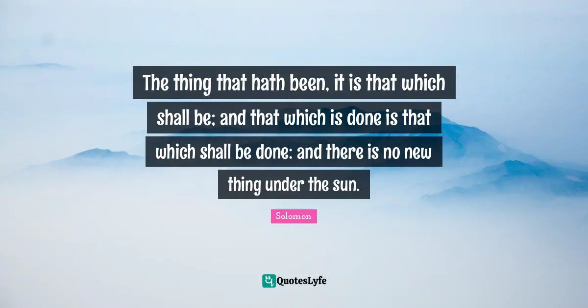 The thing that hath been, it is that which shall be; and that which is done is that which shall be done: and there is no new thing under the sun.