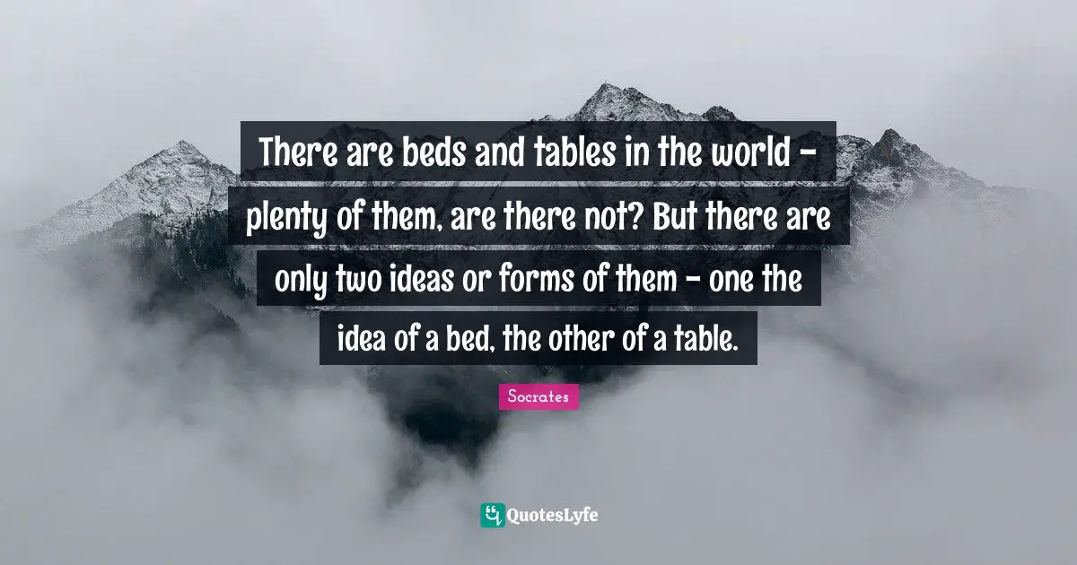 There are beds and tables in the world - plenty of them, are there not? But there are only two ideas or forms of them - one the idea of a bed, the other of a table.