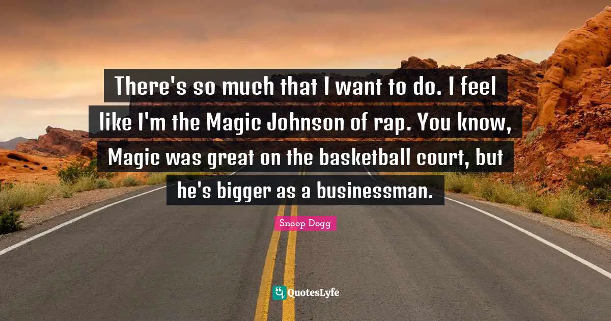 There's so much that I want to do. I feel like I'm the Magic Johnson of rap. You know, Magic was great on the basketball court, but he's bigger as a businessman.