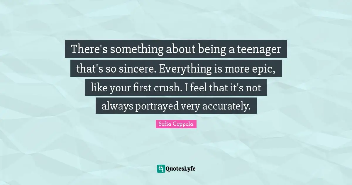 There's something about being a teenager that's so sincere. Everything is more epic, like your first crush. I feel that it's not always portrayed very accurately.