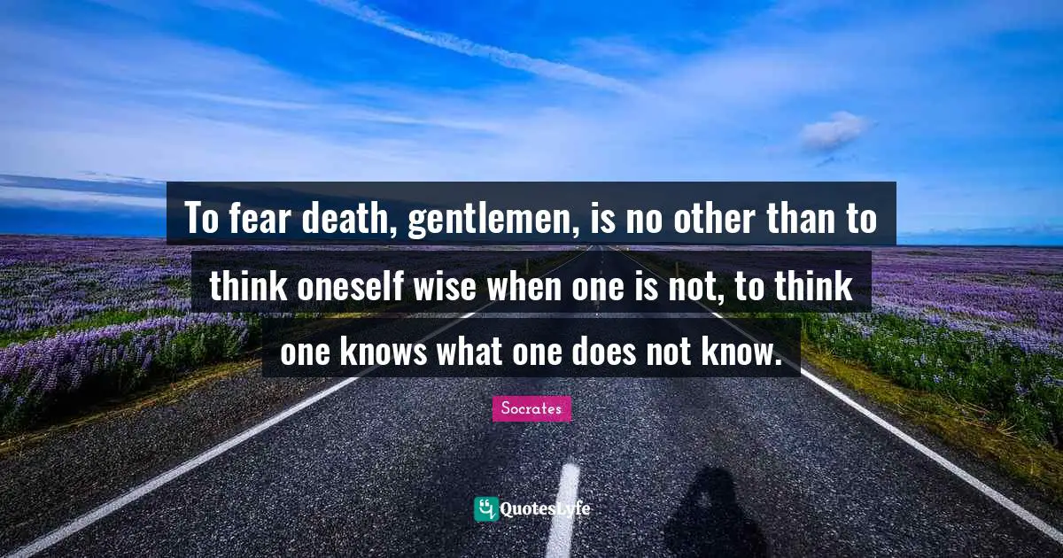 To fear death, gentlemen, is no other than to think oneself wise when one is not, to think one knows what one does not know.