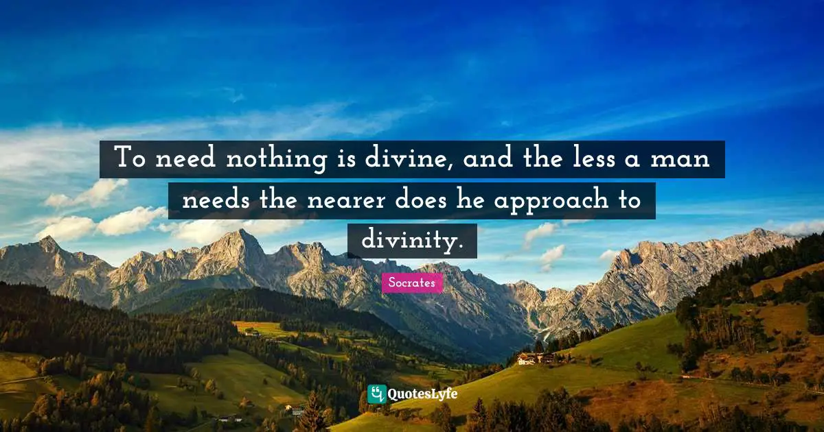To need nothing is divine, and the less a man needs the nearer does he approach to divinity.
