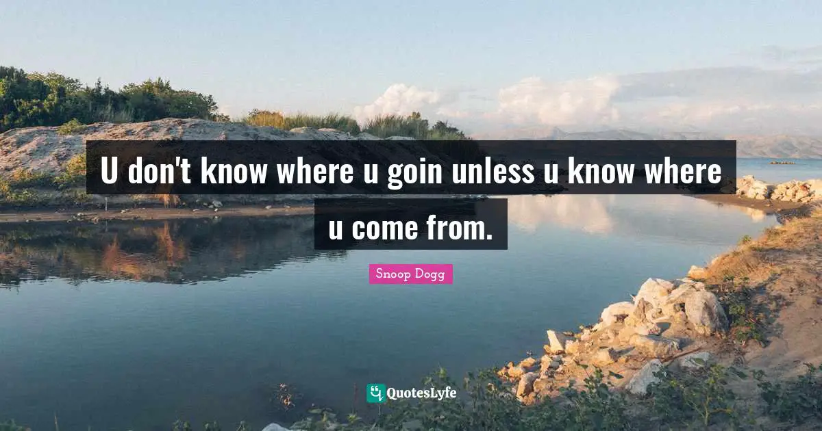 U don't know where u goin unless u know where u come from.