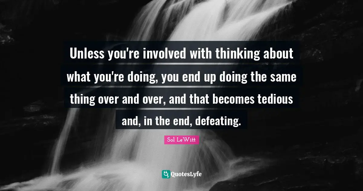 Unless you're involved with thinking about what you're doing, you end up doing the same thing over and over, and that becomes tedious and, in the end, defeating.