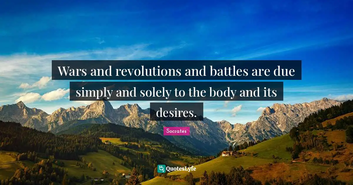 Wars and revolutions and battles are due simply and solely to the body and its desires.