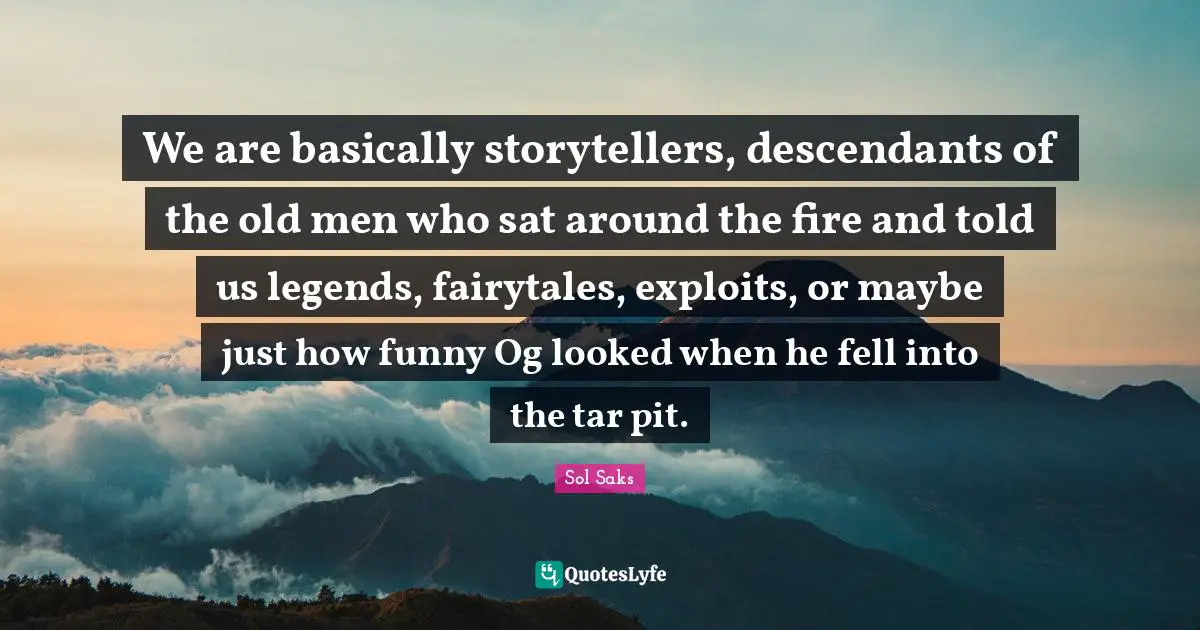 We are basically storytellers, descendants of the old men who sat around the fire and told us legends, fairytales, exploits, or maybe just how funny Og looked when he fell into the tar pit.