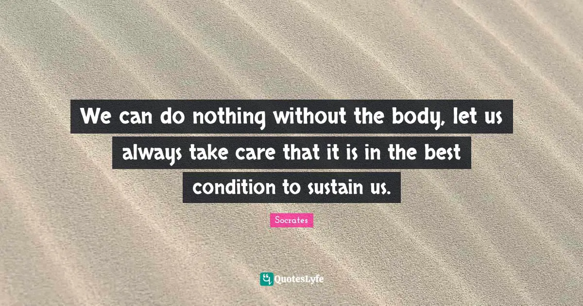 We can do nothing without the body, let us always take care that it is in the best condition to sustain us.