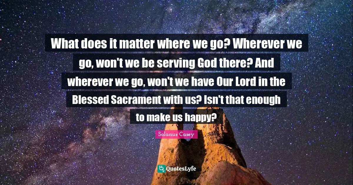 Our Lord Quotes: "What does it matter where we go? Wherever we go, won't we be serving God there? And wherever we go, won't we have Our Lord in the Blessed Sacrament with us? Isn't that enough to make us happy?"