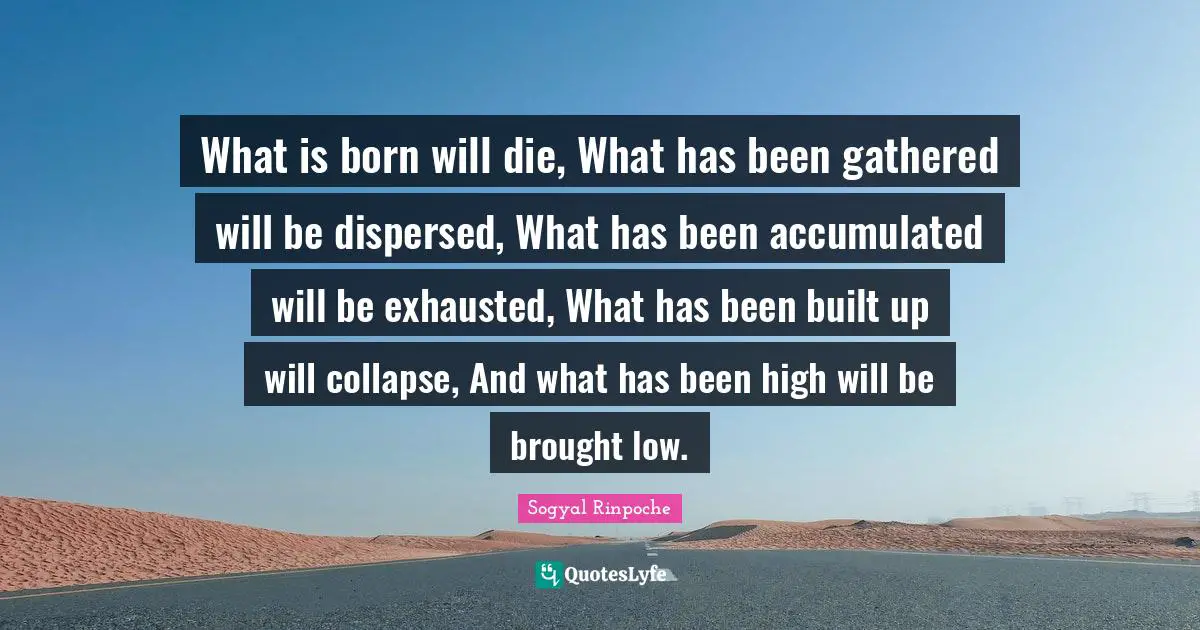What is born will die, What has been gathered will be dispersed, What has been accumulated will be exhausted, What has been built up will collapse, And what has been high will be brought low.