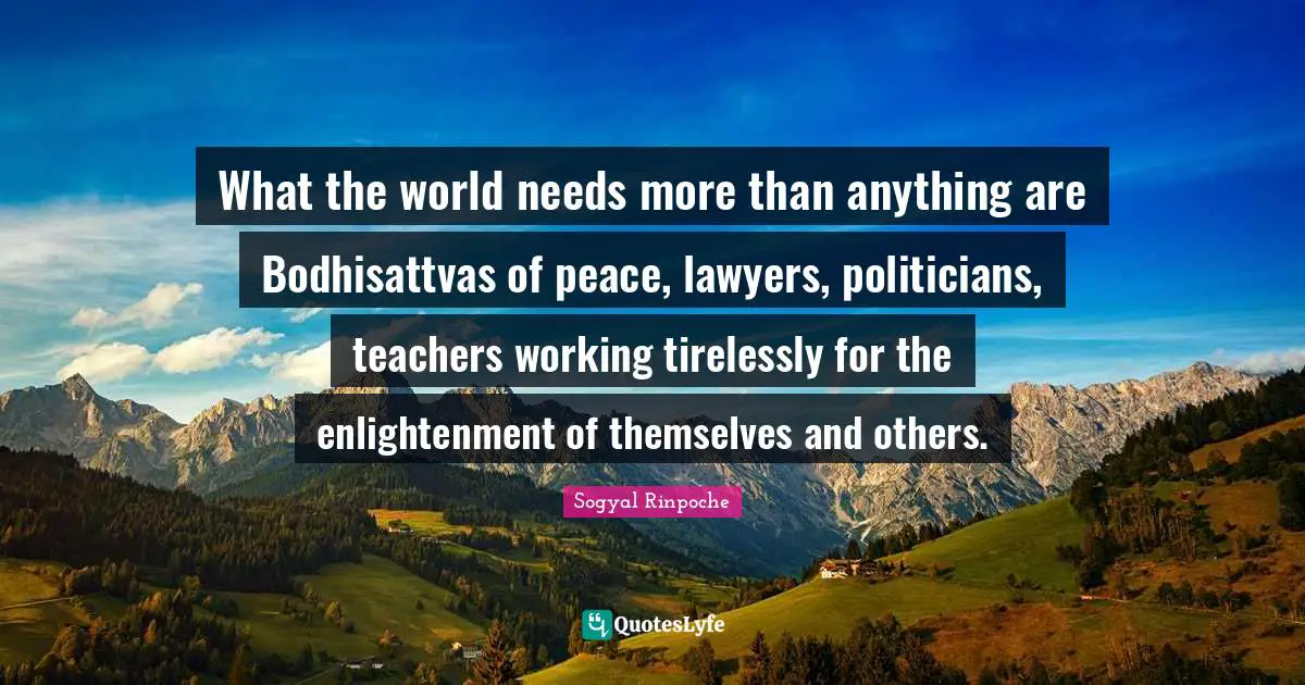 Sogyal Rinpoche Quotes: "What the world needs more than anything are Bodhisattvas of peace, lawyers, politicians, teachers working tirelessly for the enlightenment of themselves and others."